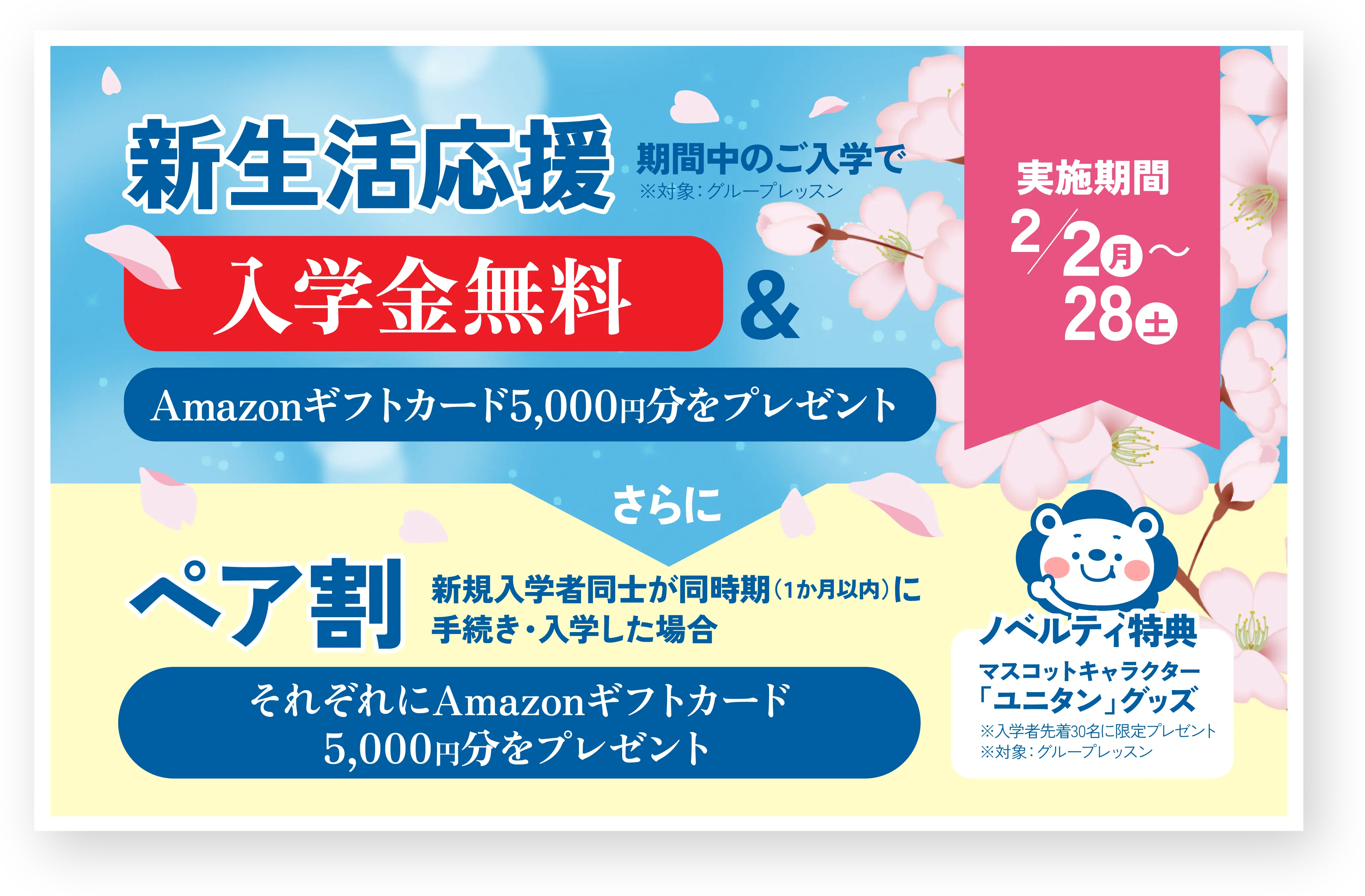 ユニともキャンペーン 新生活応援 期間中のご入学で ※対象: グループレッスン 入学金無料 & Amazonギフトカード5,000円分を贈呈 実施期間 2/20(月)～28(水) さらに ご家族・お友達紹介キャンペーン ペア割 新規入学者同士が同時期（1か月以内）に手続き・入学した場合 両名にAmazonギフトカード5,000円分を贈呈 ※期間中のペア入会に限り、「新生活応援」と「ペア割」の併用が可能。 ※2月中に手続きを完了した対象者には、合計10,000円分のAmazonギフトカード特典を付与。 ノベルティ特典 オリジナルバッグ ※1 マスコットキャラクター「ユニタン」グッズ ※2 ※1 新小学6年生以下の入学者全員に贈呈 ※2 入学者先着30名に限定贈呈 ※対象: グループレッスン.