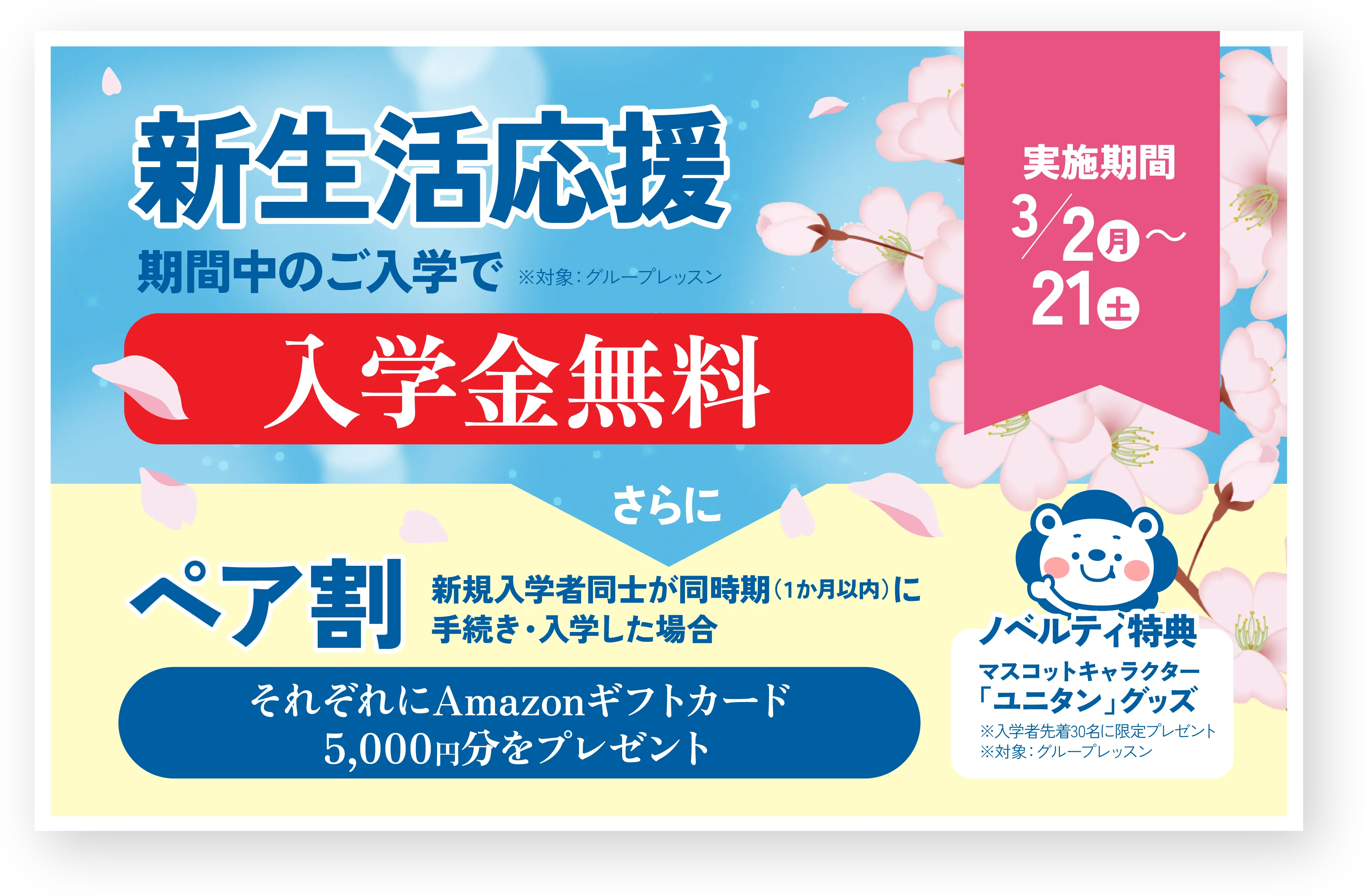 ユニともキャンペーン 新生活応援 期間中のご入学で ※対象: グループレッスン 入学金無料 & Amazonギフトカード5,000円分を贈呈 実施期間 2/20(月)～28(水) さらに ご家族・お友達紹介キャンペーン ペア割 新規入学者同士が同時期（1か月以内）に手続き・入学した場合 両名にAmazonギフトカード5,000円分を贈呈 ※期間中のペア入会に限り、「新生活応援」と「ペア割」の併用が可能。 ※2月中に手続きを完了した対象者には、合計10,000円分のAmazonギフトカード特典を付与。 ノベルティ特典 オリジナルバッグ ※1 マスコットキャラクター「ユニタン」グッズ ※2 ※1 新小学6年生以下の入学者全員に贈呈 ※2 入学者先着30名に限定贈呈 ※対象: グループレッスン.